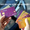 Bao Nhiêu TUỔI được làm thẻ atm, mở tài khoản ngân hàng